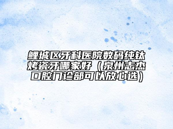 鯉城區(qū)牙科醫(yī)院數(shù)碼純鈦烤瓷牙哪家好（泉州志杰口腔門診部可以放心選）