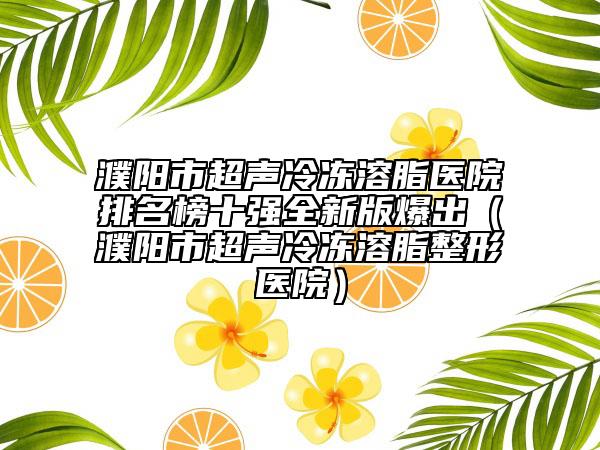 濮陽(yáng)市超聲冷凍溶脂醫(yī)院排名榜十強(qiáng)全新版爆出（濮陽(yáng)市超聲冷凍溶脂整形醫(yī)院）