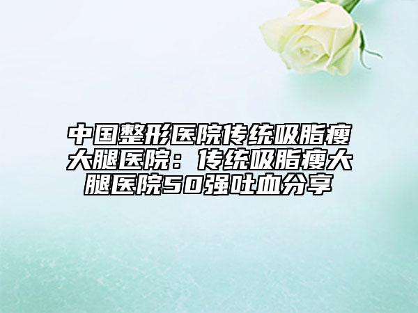 中國整形醫(yī)院傳統(tǒng)吸脂瘦大腿醫(yī)院：傳統(tǒng)吸脂瘦大腿醫(yī)院50強吐血分享