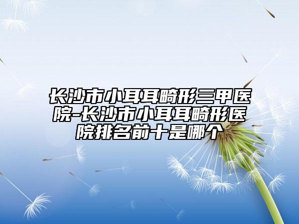 長(zhǎng)沙市小耳耳畸形三甲醫(yī)院-長(zhǎng)沙市小耳耳畸形醫(yī)院排名前十是哪個(gè)