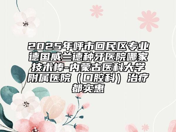 2025年呼市回民區(qū)專業(yè)德國威蘭德種牙醫(yī)院哪家技術(shù)棒-內(nèi)蒙古醫(yī)科大學(xué)附屬醫(yī)院（口腔科）治療都實惠