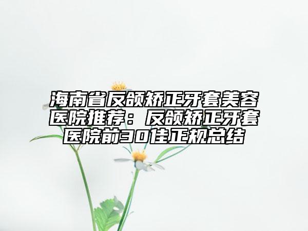 海南省反頜矯正牙套美容醫(yī)院推薦：反頜矯正牙套醫(yī)院前30佳正規(guī)總結(jié)