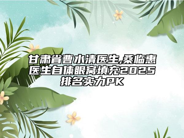 甘肅省曹水清醫(yī)生,桑臨惠醫(yī)生自體眼窩填充2025排名實(shí)力PK