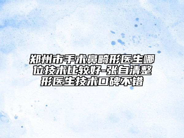 鄭州市手術鼻畸形醫(yī)生哪位技術比較好-張自清整形醫(yī)生技術口碑不錯