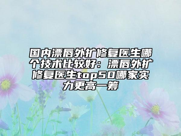 國內(nèi)漂唇外擴(kuò)修復(fù)醫(yī)生哪個技術(shù)比較好:漂唇外擴(kuò)修復(fù)醫(yī)生top50哪家實力更高一籌