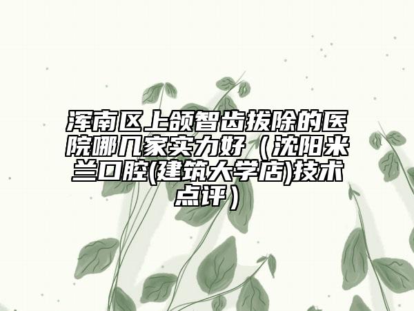 渾南區(qū)上頜智齒拔除的醫(yī)院哪幾家實力好（沈陽米蘭口腔(建筑大學店)技術點評）