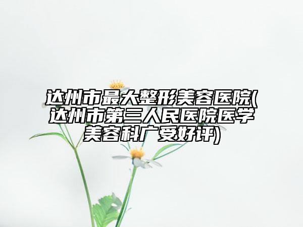 達州市最大整形美容醫(yī)院(達州市第三人民醫(yī)院醫(yī)學(xué)美容科廣受好評)