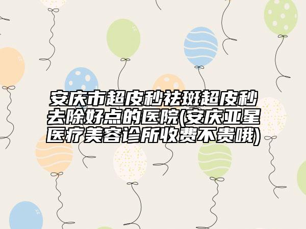 安慶市超皮秒祛斑超皮秒去除好點的醫(yī)院(安慶亞星醫(yī)療美容診所收費不貴哦)
