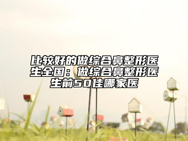 比較好的做綜合鼻整形醫(yī)生全國(guó)：做綜合鼻整形醫(yī)生前50佳哪家醫(yī)
