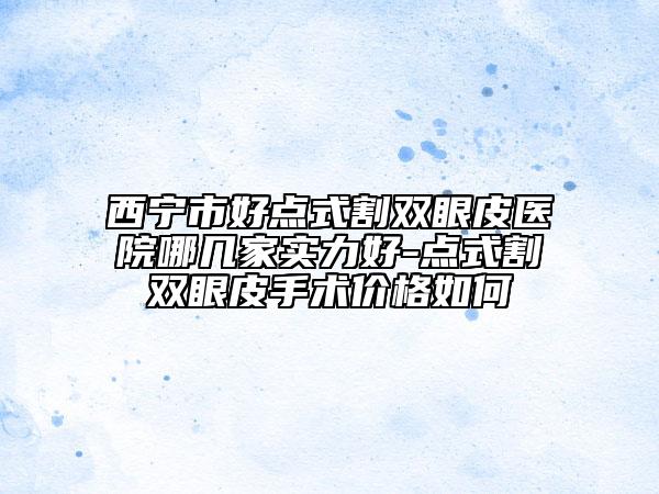 西寧市好點(diǎn)式割雙眼皮醫(yī)院哪幾家實(shí)力好-點(diǎn)式割雙眼皮手術(shù)價(jià)格如何