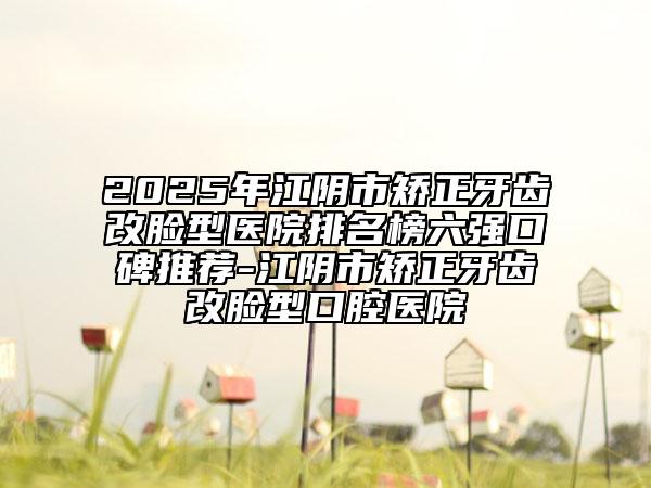 2025年江陰市矯正牙齒改臉型醫(yī)院排名榜六強(qiáng)口碑推薦-江陰市矯正牙齒改臉型口腔醫(yī)院