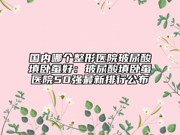 國內(nèi)哪個整形醫(yī)院玻尿酸填臥蠶好：玻尿酸填臥蠶醫(yī)院50強(qiáng)最新排行公布