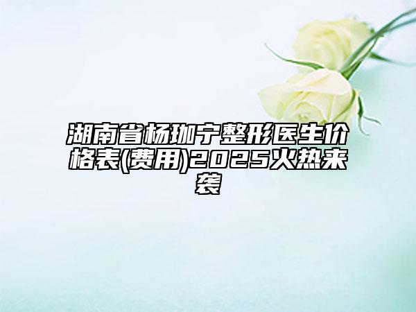 湖南省楊珈寧整形醫(yī)生價(jià)格表(費(fèi)用)2025火熱來襲