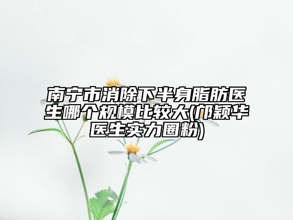 南寧市消除下半身脂肪醫(yī)生哪個規(guī)模比較大(鄺穎華醫(yī)生實力圈粉)