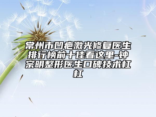 常州市凹疤激光修復(fù)醫(yī)生排行榜前十佳看這里-鐘宗明整形醫(yī)生口碑技術(shù)杠杠