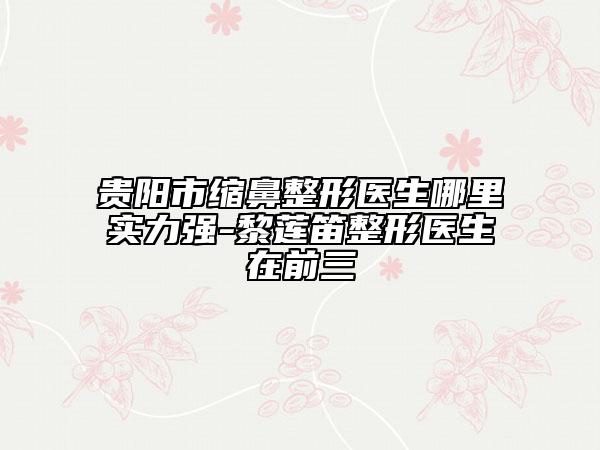 貴陽(yáng)市縮鼻整形醫(yī)生哪里實(shí)力強(qiáng)-黎蓮笛整形醫(yī)生在前三