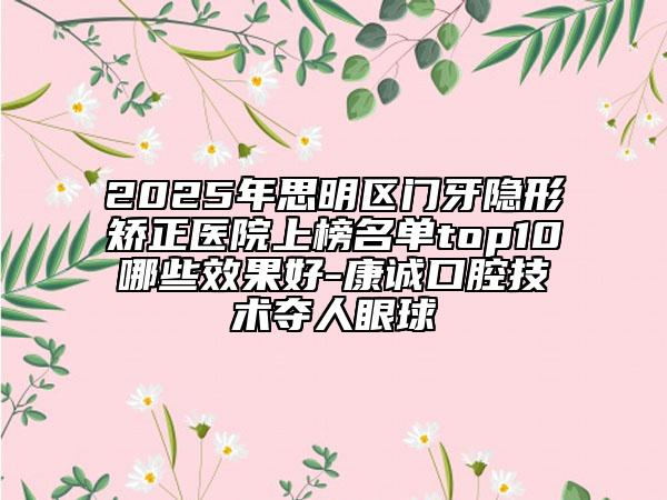 2025年思明區(qū)門牙隱形矯正醫(yī)院上榜名單top10哪些效果好-康誠口腔技術(shù)奪人眼球