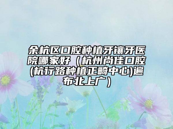 余杭區(qū)口腔種植牙鑲牙醫(yī)院哪家好(杭州尚佳口腔(杭行路種植正畸中心)遍布北上廣)