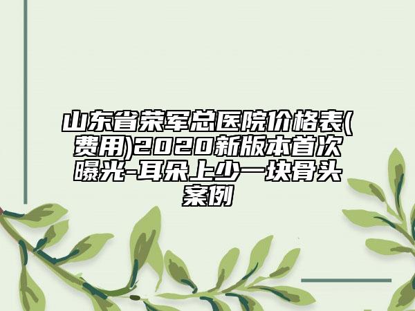 山東省榮軍總醫(yī)院價格表(費用)2020新版本首次曝光-耳朵上少一塊骨頭案例