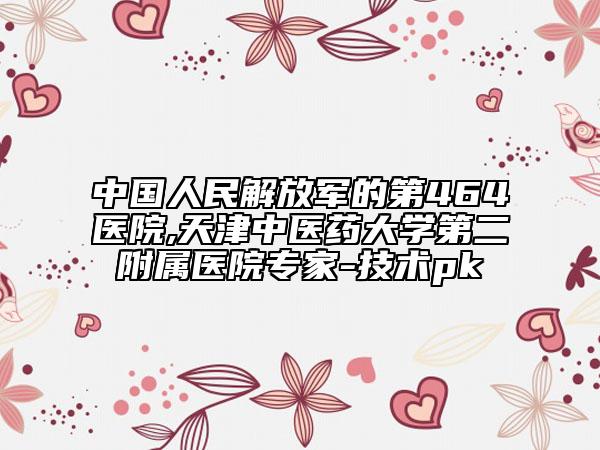 中國人民解放軍的第464醫(yī)院,天津中醫(yī)藥大學第二附屬醫(yī)院專家-技術pk