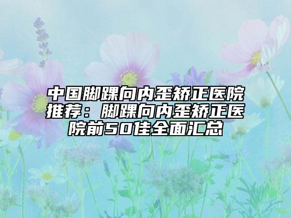 中國(guó)腳踝向內(nèi)歪矯正醫(yī)院推薦：腳踝向內(nèi)歪矯正醫(yī)院前50佳全面匯總