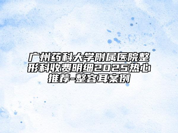 廣州藥科大學附屬醫(yī)院整形科收費明細2025熱心推薦-整容耳案例