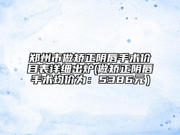 鄭州市做矯正陰唇手術價目表詳細出爐(做矯正陰唇手術均價為：5386元）