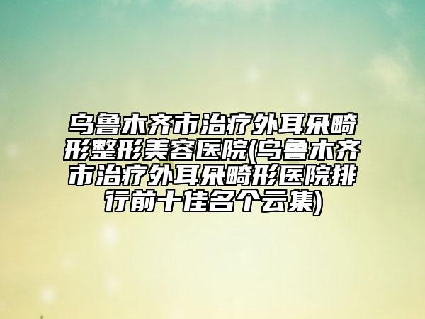 烏魯木齊市治療外耳朵畸形整形美容醫(yī)院(烏魯木齊市治療外耳朵畸形醫(yī)院排行前十佳名個(gè)云集)