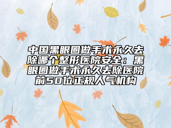 中國黑眼圈做手術(shù)永久去除哪個整形醫(yī)院安全：黑眼圈做手術(shù)永久去除醫(yī)院前50位正規(guī)人氣機構(gòu)