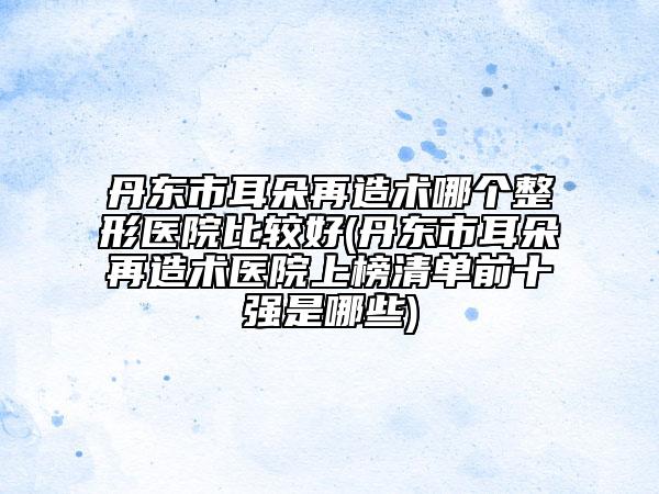 丹東市耳朵再造術(shù)哪個(gè)整形醫(yī)院比較好(丹東市耳朵再造術(shù)醫(yī)院上榜清單前十強(qiáng)是哪些)