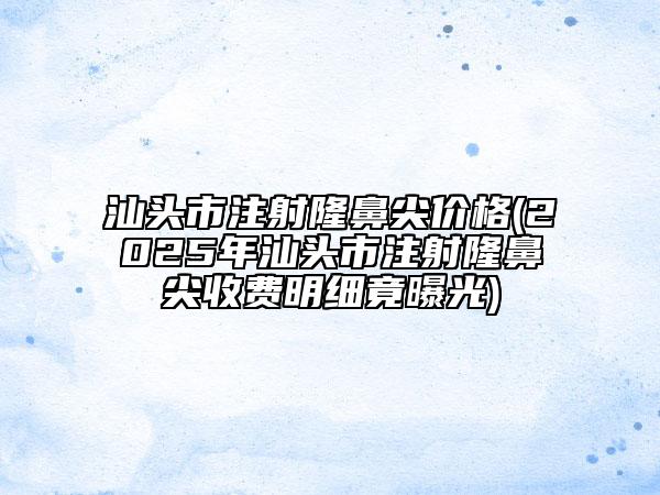 汕頭市注射隆鼻尖價(jià)格(2025年汕頭市注射隆鼻尖收費(fèi)明細(xì)竟曝光)