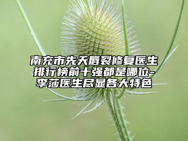 南充市先天唇裂修復(fù)醫(yī)生排行榜前十強都是哪位-李莎醫(yī)生盡顯各大特色