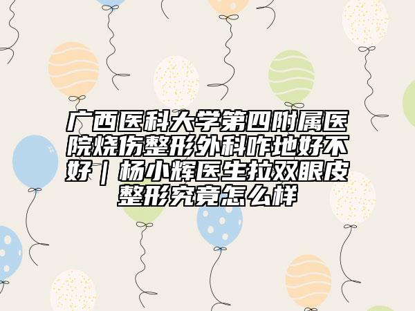 廣西醫(yī)科大學(xué)第四附屬醫(yī)院燒傷整形外科咋地好不好｜楊小輝醫(yī)生拉雙眼皮整形究竟怎么樣