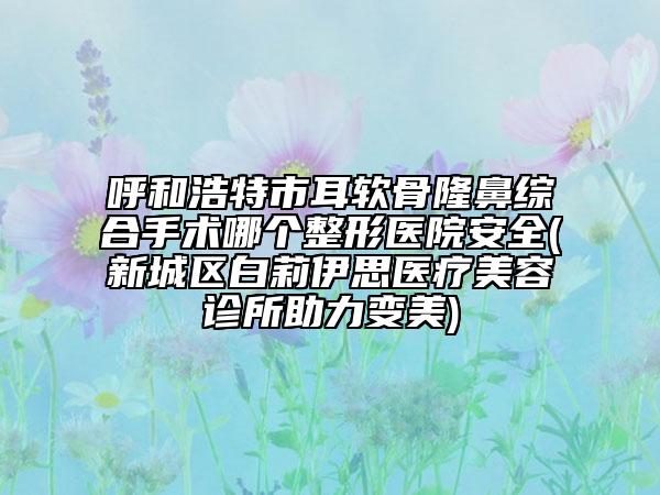 呼和浩特市耳軟骨隆鼻綜合手術(shù)哪個(gè)整形醫(yī)院安全(新城區(qū)白莉伊思醫(yī)療美容診所助力變美)