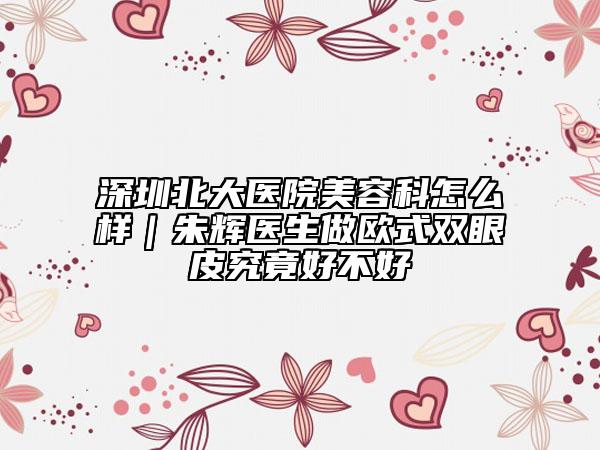 深圳北大醫(yī)院美容科怎么樣｜朱輝醫(yī)生做歐式雙眼皮究竟好不好