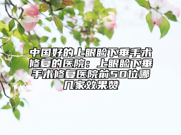 中國(guó)好的上眼瞼下垂手術(shù)修復(fù)的醫(yī)院：上眼瞼下垂手術(shù)修復(fù)醫(yī)院前50位哪幾家效果贊