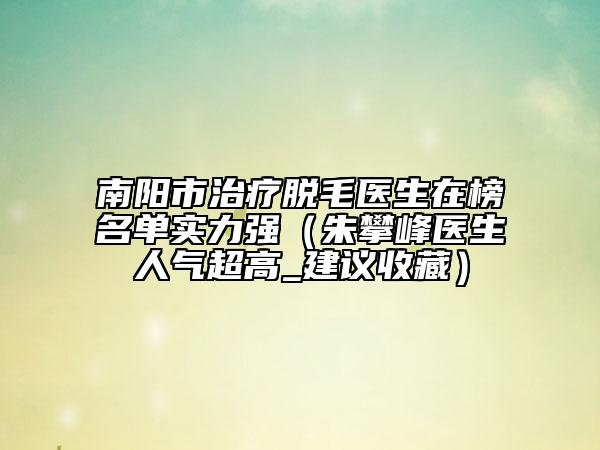 南陽市治療脫毛醫(yī)生在榜名單實力強（朱攀峰醫(yī)生人氣超高_建議收藏）