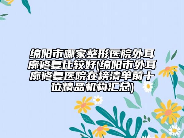 綿陽市哪家整形醫(yī)院外耳廓修復比較好(綿陽市外耳廓修復醫(yī)院在榜清單前十位精品機構匯總)