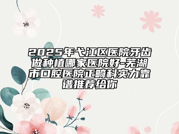 2025年弋江區(qū)醫(yī)院牙齒做種植哪家醫(yī)院好-蕪湖市口腔醫(yī)院正畸科實力靠譜推薦給你