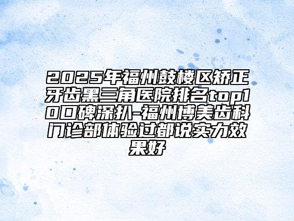 2025年福州鼓樓區(qū)矯正牙齒黑三角醫(yī)院排名top10口碑深扒-福州博美齒科門診部體驗過都說實力效果好