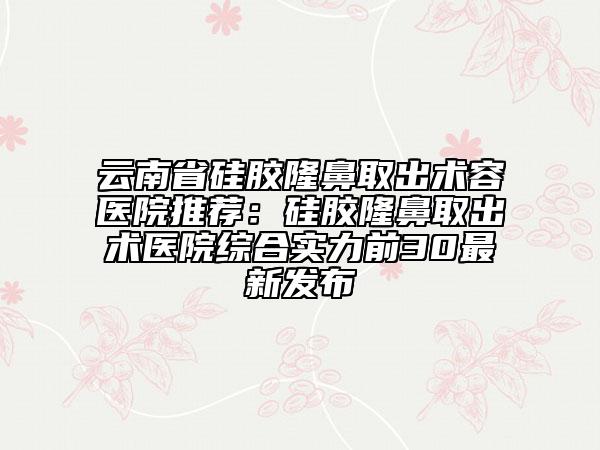 云南省硅膠隆鼻取出術(shù)容醫(yī)院推薦：硅膠隆鼻取出術(shù)醫(yī)院綜合實(shí)力前30最新發(fā)布