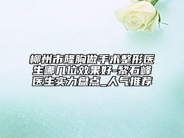 柳州市隆胸做手術整形醫(yī)生哪幾位效果好-黎石峰醫(yī)生實力盤點_人氣推薦