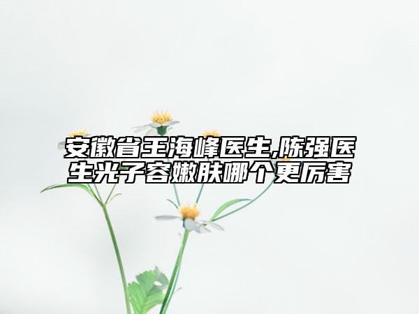 安徽省王海峰醫(yī)生,陳強醫(yī)生光子容嫩膚哪個更厲害