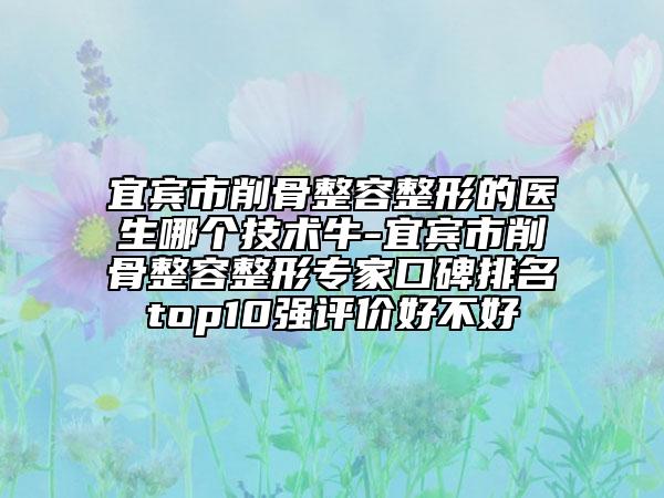 宜賓市削骨整容整形的醫(yī)生哪個技術牛-宜賓市削骨整容整形專家口碑排名top10強評價好不好