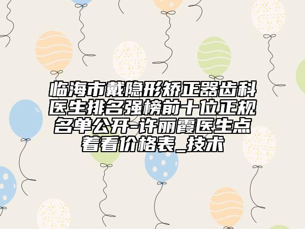 臨海市戴隱形矯正器齒科醫(yī)生排名強榜前十位正規(guī)名單公開-許麗霞醫(yī)生點著看價格表_技術