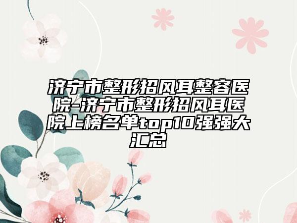 濟寧市整形招風(fēng)耳整容醫(yī)院-濟寧市整形招風(fēng)耳醫(yī)院上榜名單top10強強大匯總