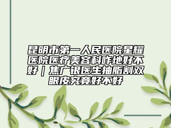 昆明市第一人民醫(yī)院星耀醫(yī)院醫(yī)療美容科咋地好不好｜焦廣銀醫(yī)生抽脂割雙眼皮究竟好不好