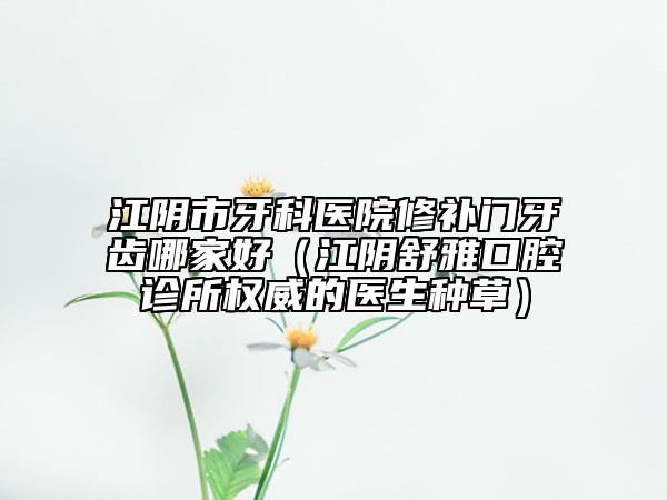江陰市牙科醫(yī)院修補(bǔ)門牙齒哪家好（江陰舒雅口腔診所權(quán)威的醫(yī)生種草）