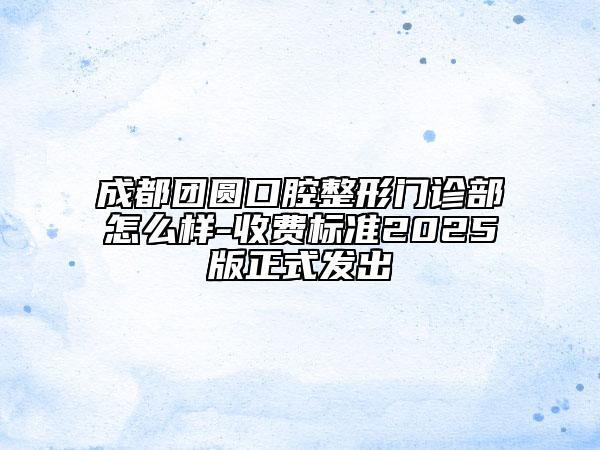 成都團圓口腔整形門診部怎么樣-收費標準2025版正式發(fā)出