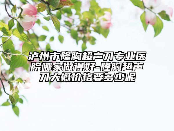 瀘州市隆胸超聲刀專業(yè)醫(yī)院哪家做得好-隆胸超聲刀大概價格要多少呢